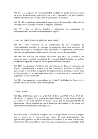 Art. 95.- La compañía de responsabilidad limitada no podrá funcionar como
tal si sus socios exceden del número de quince; si excediere de este máximo,
deberá transformarse en otra clase de compañía o disolverse.

Art. 96.- El principio de existencia de esta especie de compañía es la fecha de
inscripción del contrato social en el Registro Mercantil.

Art. 97.- Para los efectos fiscales y tributarios           las   compañías   de
responsabilidad limitada son sociedades de capital.



2. DE LAS PERSONAS QUE PUEDEN ASOCIARSE

Art. 98.- Para intervenir en la constitución de una compañía de
responsabilidad limitada se requiere de capacidad civil para contratar. El
menor emancipado, autorizado para comerciar, no necesitará autorización
especial para participar en la formación de esta especie de compañías.

Art. 99.- No obstante las amplias facultades que esta Ley concede a las
personas para constituir compañías de responsabilidad limitada, no podrán
hacerlo entre padres e hijos no emancipados ni entre cónyuges.

Art. 100.- Las personas jurídicas, con excepción de los bancos, compañías de
seguro, capitalización y ahorro y de las compañías anónimas extranjeras,
pueden ser socios de las compañías de responsabilidad limitada, en cuyo caso
se hará constar, en la nómina de los socios, la denominación o razón social de
la persona jurídica asociada.

Art. 101.- Las personas comprendidas en el Art. 7 del Código de Comercio no
podrán asociarse en esta clase de compañías.



3. DEL CAPITAL

Art. 102.- (Reformado por el lit. g) del Art. 99 de la Ley 2000-4, R.O. 34-S, 13-
III-2000).- El capital de la compañía estará formado por las aportaciones de
los socios y no será inferior al monto fijado por el Superintendente de
Compañías. Estará dividido en participaciones expresadas en la forma que
señale el Superintendente de Compañías.



Al constituirse la compañía, el capital estará íntegramente suscrito, y pagado
por lo menos en el cincuenta por ciento de cada participación. Las
aportaciones pueden ser en numerario o en especie y, en este último caso,
consistir en bienes muebles o inmuebles que correspondan a la actividad de la
 