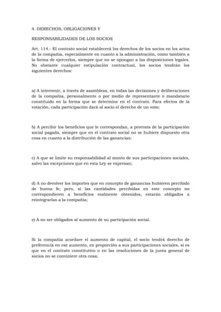 4. DERECHOS, OBLIGACIONES Y

RESPONSABILIDADES DE LOS SOCIOS

Art. 114.- El contrato social establecerá los derechos de los socios en los actos
de la compañía, especialmente en cuanto a la administración, como también a
la forma de ejercerlos, siempre que no se opongan a las disposiciones legales.
No obstante cualquier estipulación contractual, los socios tendrán los
siguientes derechos:



a) A intervenir, a través de asambleas, en todas las decisiones y deliberaciones
de la compañía, personalmente o por medio de representante o mandatario
constituido en la forma que se determine en el contrato. Para efectos de la
votación, cada participación dará al socio el derecho de un voto;



b) A percibir los beneficios que le correspondan, a prorrata de la participación
social pagada, siempre que en el contrato social no se hubiere dispuesto otra
cosa en cuanto a la distribución de las ganancias;



c) A que se limite su responsabilidad al monto de sus participaciones sociales,
salvo las excepciones que en esta Ley se expresan;



d) A no devolver los importes que en concepto de ganancias hubieren percibido
de buena fe; pero, si las cantidades percibidas en este concepto no
correspondieren a beneficios realmente obtenidos, estarán obligados a
reintegrarlas a la compañía;



e) A no ser obligados al aumento de su participación social.



Si la compañía acordare el aumento de capital, el socio tendrá derecho de
preferencia en ese aumento, en proporción a sus participaciones sociales, si es
que en el contrato constitutivo o en las resoluciones de la junta general de
socios no se conviniere otra cosa;
 
