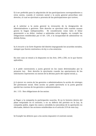 f) A ser preferido para la adquisición de las participaciones correspondientes a
otros socios, cuando el contrato social o la junta general prescriban este
derecho, el cual se ejercitará a prorrata de las participaciones que tuviere;



g) A solicitar a la junta general la revocación de la designación de
administradores o gerentes. Este derecho se ejercitará sólo cuando causas
graves lo hagan indispensables.       Se considerarán como tales el faltar
gravemente a su deber, realizar a sabiendas actos ilegales, no cumplir las
obligaciones establecidas por el Art. 124, o la incapacidad de administrar en
debida forma;



h) A recurrir a la Corte Superior del distrito impugnando los acuerdos sociales,
siempre que fueren contrarios a la ley o a los estatutos.



En este caso se estará a lo dispuesto en los Arts. 249 y 250, en lo que fueren
aplicables;



i) A pedir convocatoria a junta general en los casos determinados por la
presente Ley. Este derecho lo ejercitarán cuando las aportaciones de los
solicitantes representen no menos de la décima parte del capital social; y,



j) A ejercer en contra de los gerentes o administradores la acción de reintegro
del patrimonio social. Esta acción no podrá ejercitarla si la junta general
aprobó las cuentas de los gerentes o administradores.

Art. 115.- Son obligaciones de los socios:



a) Pagar a la compañía la participación suscrita. Si no lo hicieren dentro del
plazo estipulado en el contrato, o en su defecto del previsto en la Ley, la
compañía podrá, según los casos y atendida la naturaleza de la aportación no
efectuada, deducir las acciones establecidas en el artículo 219 de esta Ley;



b) Cumplir los deberes que a los socios impusiere el contrato social;
 