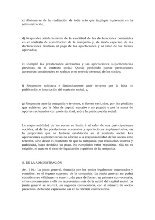 c) Abstenerse de la realización de todo acto que implique injerencia en la
administración;



d) Responder solidariamente de la exactitud de las declaraciones contenidas
en el contrato de constitución de la compañía y, de modo especial, de las
declaraciones relativas al pago de las aportaciones y al valor de los bienes
aportados;



e) Cumplir las prestaciones accesorias y las aportaciones suplementarias
previstas en el contrato social. Queda prohibido pactar prestaciones
accesorias consistentes en trabajo o en servicio personal de los socios;



f) Responder solidaria e ilimitadamente ante terceros por la falta de
publicación e inscripción del contrato social; y,



g) Responder ante la compañía y terceros, si fueren excluidos, por las pérdidas
que sufrieren por la falta de capital suscrito y no pagado o por la suma de
aportes reclamados con posterioridad, sobre la participación social.



La responsabilidad de los socios se limitará al valor de sus participaciones
sociales, al de las prestaciones accesorias y aportaciones suplementarias, en
la proporción que se hubiere establecido en el contrato social. Las
aportaciones suplementarias no afectan a la responsabilidad de los socios ante
terceros, sino desde el momento en que la compañía, por resolución inscrita y
publicada, haya decidido su pago. No cumplidos estos requisitos, ella no es
exigible, ni aún en el caso de liquidación o quiebra de la compañía.



5. DE LA ADMINISTRACIÓN

Art. 116.- La junta general, formada por los socios legalmente convocados y
reunidos, es el órgano supremo de la compañía. La junta general no podrá
considerarse válidamente constituida para deliberar, en primera convocatoria,
si los concurrentes a ella no representan más de la mitad del capital social. La
junta general se reunirá, en segunda convocatoria, con el número de socios
presentes, debiendo expresarse así en la referida convocatoria.
 