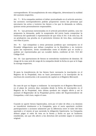 correspondiente. El incumplimiento de esta obligación, determinará la nulidad
del contrato respectivo.

Art. 7.- Si la compañía omitiere el deber puntualizado en el artículo anterior,
las acciones correspondientes podrán proponerse contra las personas que
ejecutaren los actos o tuvieren los bienes a los que la demanda se refiera,
quienes serán personalmente responsables.

Art. 8.- Las personas mencionadas en el artículo precedente podrán, una vez
propuesta la demanda, pedir la suspensión del juicio hasta comprobar la
existencia del apoderado o representante de que trata el Art. 6 de esta Ley. Si
no produjeren esa prueba en el perentorio término de tres días, continuará
con ellas el juicio.

Art. 9.- Las compañías u otras personas jurídicas que contrajeren en el
Ecuador obligaciones que deban cumplirse en la República y no tuvieren
quien las represente, serán consideradas como el deudor que se oculta y
podrán ser representadas por un curador dativo, conforme al Art. 512 del
Código Civil.

Art. 10.- Las aportaciones de bienes se entenderán traslativos de dominio. El
riesgo de la cosa será de cargo de la compañía desde la fecha en que se le haga
la entrega respectiva.



Si para la transferencia de los bienes fuere necesaria la inscripción en el
Registro de la Propiedad, ésta se hará previamente a la inscripción de la
escritura de constitución o de aumento de capital en el Registro Mercantil.



En caso de que no llegare a realizarse la inscripción en el Registro Mercantil,
en el plazo de noventa días contados desde la fecha de inscripción en el
Registro de la Propiedad, ésta última quedará sin ningún efecto y así lo
anotará el Registrador de la Propiedad previa orden del Superintendente de
Compañías, o del Juez, según el caso.



Cuando se aporte bienes hipotecados, será por el valor de ellos y su dominio
se transferirá totalmente a la Compañía, pero el socio aportante recibirá
participaciones o acciones solamente por la diferencia entre el valor del bien
aportado y el monto al que ascienda la obligación hipotecaria. La Compañía
deberá pagar el valor de ésta en la forma y fecha en que se hubieren
establecido, sin que ello afecte a los derechos del acreedor según el contrato
original.
 