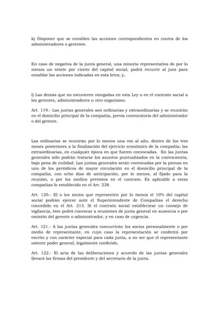 k) Disponer que se entablen las acciones correspondientes en contra de los
administradores o gerentes.



En caso de negativa de la junta general, una minoría representativa de por lo
menos un veinte por ciento del capital social, podrá recurrir al juez para
entablar las acciones indicadas en esta letra; y,



l) Las demás que no estuvieren otorgadas en esta Ley o en el contrato social a
los gerentes, administradores u otro organismo.

Art. 119.- Las juntas generales son ordinarias y extraordinarias y se reunirán
en el domicilio principal de la compañía, previa convocatoria del administrador
o del gerente.



Las ordinarias se reunirán por lo menos una vez al año, dentro de los tres
meses posteriores a la finalización del ejercicio económico de la compañía; las
extraordinarias, en cualquier época en que fueren convocadas. En las juntas
generales sólo podrán tratarse los asuntos puntualizados en la convocatoria,
bajo pena de nulidad. Las juntas generales serán convocadas por la prensa en
uno de los periódicos de mayor circulación en el domicilio principal de la
compañía, con ocho días de anticipación, por lo menos, al fijado para la
reunión, o por los medios previstos en el contrato. Es aplicable a estas
compañías lo establecido en el Art. 238.

Art. 120.- El o los socios que representen por lo menos el 10% del capital
social podrán ejercer ante el Superintendente de Compañías el derecho
concedido en el Art. 213. Si el contrato social estableciese un consejo de
vigilancia, éste podrá convocar a reuniones de junta general en ausencia o por
omisión del gerente o administrador, y en caso de urgencia.

Art. 121.- A las juntas generales concurrirán los socios personalmente o por
medio de representante, en cuyo caso la representación se conferirá por
escrito y con carácter especial para cada junta, a no ser que el representante
ostente poder general, legalmente conferido.

Art. 122.- El acta de las deliberaciones y acuerdo de las juntas generales
llevará las firmas del presidente y del secretario de la junta.
 