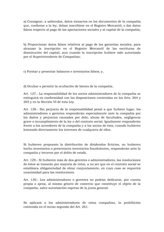 a) Consignar, a sabiendas, datos inexactos en los documentos de la compañía
que, conforme a la ley, deban inscribirse en el Registro Mercantil; o dar datos
falsos respecto al pago de las aportaciones sociales y al capital de la compañía;



b) Proporcionar datos falsos relativos al pago de las garantías sociales, para
alcanzar la inscripción en el Registro Mercantil de las escrituras de
disminución del capital, aun cuando la inscripción hubiere sido autorizada
por el Superintendente de Compañías;



c) Formar y presentar balances e inventarios falsos; y,



d) Ocultar o permitir la ocultación de bienes de la compañía.

Art. 127.- La responsabilidad de los socios administradores de la compañía se
extinguirá en conformidad con las disposiciones contenidas en los Arts. 264 y
265 y en la Sección VI de esta Ley.

Art. 128.- Sin perjuicio de la responsabilidad penal a que hubiere lugar, los
administradores o gerentes responderán especialmente ante la compañía por
los daños y perjuicios causados por dolo, abuso de facultades, negligencia
grave o incumplimiento de la ley o del contrato social. Igualmente responderán
frente a los acreedores de la compañía y a los socios de ésta, cuando hubieren
lesionado directamente los intereses de cualquiera de ellos.



Si hubieren propuesto la distribución de dividendos ficticios, no hubieren
hecho inventarios o presentaren inventarios fraudulentos, responderán ante la
compañía y terceros por el delito de estafa.

Art. 129.- Si hubieren más de dos gerentes o administradores, las resoluciones
de éstos se tomarán por mayoría de votos, a no ser que en el contrato social se
establezca obligatoriedad de obrar conjuntamente, en cuyo caso se requerirá
unanimidad para las resoluciones.

Art. 130.- Los administradores o gerentes no podrán dedicarse, por cuenta
propia o ajena, al mismo género de comercio que constituye el objeto de la
compañía, salvo autorización expresa de la junta general.



Se aplicará a los administradores de estas compañías, la prohibición
contenida en el inciso segundo del Art. 261.
 