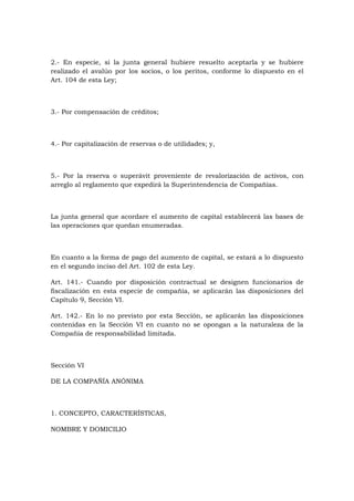 2.- En especie, si la junta general hubiere resuelto aceptarla y se hubiere
realizado el avalúo por los socios, o los peritos, conforme lo dispuesto en el
Art. 104 de esta Ley;



3.- Por compensación de créditos;



4.- Por capitalización de reservas o de utilidades; y,



5.- Por la reserva o superávit proveniente de revalorización de activos, con
arreglo al reglamento que expedirá la Superintendencia de Compañías.



La junta general que acordare el aumento de capital establecerá las bases de
las operaciones que quedan enumeradas.



En cuanto a la forma de pago del aumento de capital, se estará a lo dispuesto
en el segundo inciso del Art. 102 de esta Ley.

Art. 141.- Cuando por disposición contractual se designen funcionarios de
fiscalización en esta especie de compañía, se aplicarán las disposiciones del
Capítulo 9, Sección VI.

Art. 142.- En lo no previsto por esta Sección, se aplicarán las disposiciones
contenidas en la Sección VI en cuanto no se opongan a la naturaleza de la
Compañía de responsabilidad limitada.



Sección VI

DE LA COMPAÑÍA ANÓNIMA



1. CONCEPTO, CARACTERÍSTICAS,

NOMBRE Y DOMICILIO
 