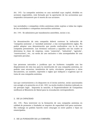 Art. 143.- La compañía anónima es una sociedad cuyo capital, dividido en
acciones negociables, está formado por la aportación de los accionistas que
responden únicamente por el monto de sus acciones.



Las sociedades o compañías civiles anónimas están sujetas a todas las reglas
de las sociedades o compañías mercantiles anónimas.

Art. 144.- Se administra por mandatarios amovibles, socios o no.



La denominación de esta compañía deberá contener la indicación de
"compañía anónima", o "sociedad anónima", o las correspondientes siglas. No
podrá adoptar una denominación que pueda confundirse con la de una
compañía preexistente. Los términos comunes y aquellos con los cuales se
determina la clase de empresa, como "comercial", "industrial", "agrícola",
"constructora", etc., no serán de uso exclusivo e irán acompañadas de una
expresión peculiar.



Las personas naturales o jurídicas que no hubieren cumplido con las
disposiciones de esta Ley para la constitución de una compañía anónima, no
podrán usar anuncios, membretes de carta, circulares, prospectos u otros
documentos, un nombre, expresión o siglas que indiquen o sugieran que se
trata de una compañía anónima.



Los que contravinieren a lo dispuesto en el inciso anterior, serán sancionados
con arreglo a lo prescrito en el Art. 445. La multa tendrá el destino indicado en
tal precepto legal. Impuesta la sanción, el Superintendente de Compañías
notificará al Ministerio de Salud para la recaudación correspondiente.



2. DE LA CAPACIDAD

Art. 145.- Para intervenir en la formación de una compañía anónima en
calidad de promotor o fundador se requiere de capacidad civil para contratar.
Sin embargo no podrán hacerlo entre cónyuges ni entre padres e hijos no
emancipados.



3. DE LA FUNDACIÓN DE LA COMPAÑÍA
 