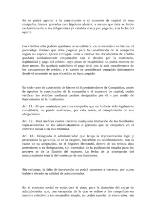 No se podrá aportar a la constitución o al aumento de capital de una
compañía, bienes gravados con hipoteca abierta, a menos que ésta se limite
exclusivamente a las obligaciones ya establecidas y por pagarse, a la fecha del
aporte.



Los créditos sólo podrán aportarse si se cubriera, en numerario o en bienes, el
porcentaje mínimo que debe pagarse para la constitución de la compañía
según su especie. Quien entregue, ceda o endose los documentos de crédito
quedará solidariamente responsable con el deudor por la existencia,
legitimidad y pago del crédito, cuyo plazo de exigibilidad no podrá exceder de
doce meses. No quedará satisfecho el pago total con la sola transferencia de
los documentos de crédito, y el aporte se considerará cumplido únicamente
desde el momento en que el crédito se haya pagado.



En todo caso de aportación de bienes el Superintendente de Compañías, antes
de aprobar la constitución de la compañía o el aumento de capital, podrá
verificar los avalúos mediante peritos designados por él o por medio de
funcionarios de la Institución.

Art. 11.- El que contratare por una compañía que no hubiere sido legalmente
constituida, no puede sustraerse, por esta razón, al cumplimiento de sus
obligaciones.

Art. 12.- Será ineficaz contra terceros cualquiera limitación de las facultades
representativas de los administradores o gerentes que se estipulare en el
contrato social o en sus reformas.

Art. 13.- Designado el administrador que tenga la representación legal y
presentada la garantía, si se la exigiere, inscribirá su nombramiento, con la
razón de su aceptación, en el Registro Mercantil, dentro de los treinta días
posteriores a su designación, sin necesidad de la publicación exigida para los
poderes ni de la fijación del extracto. La fecha de la inscripción del
nombramiento será la del comienzo de sus funciones.



Sin embargo, la falta de inscripción no podrá oponerse a terceros, por quien
hubiere obrado en calidad de administrador.



En el contrato social se estipulará el plazo para la duración del cargo de
administrador que, con excepción de lo que se refiere a las compañías en
nombre colectivo y en comandita simple, no podrá exceder de cinco años, sin
 