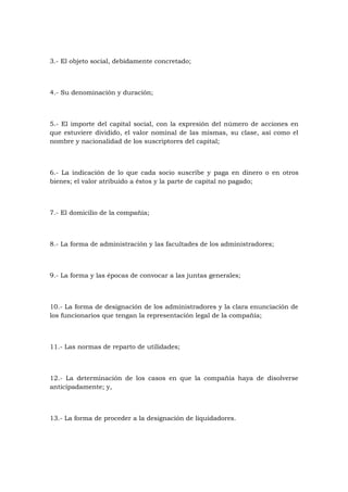 3.- El objeto social, debidamente concretado;



4.- Su denominación y duración;



5.- El importe del capital social, con la expresión del número de acciones en
que estuviere dividido, el valor nominal de las mismas, su clase, así como el
nombre y nacionalidad de los suscriptores del capital;



6.- La indicación de lo que cada socio suscribe y paga en dinero o en otros
bienes; el valor atribuido a éstos y la parte de capital no pagado;



7.- El domicilio de la compañía;



8.- La forma de administración y las facultades de los administradores;



9.- La forma y las épocas de convocar a las juntas generales;



10.- La forma de designación de los administradores y la clara enunciación de
los funcionarios que tengan la representación legal de la compañía;



11.- Las normas de reparto de utilidades;



12.- La determinación de los casos en que la compañía haya de disolverse
anticipadamente; y,



13.- La forma de proceder a la designación de liquidadores.
 