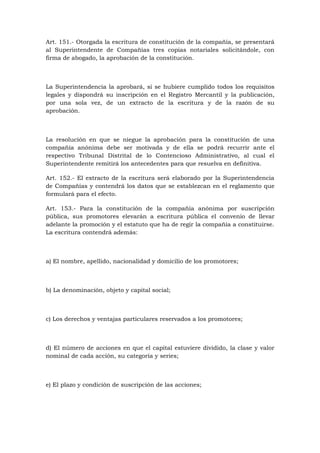 Art. 151.- Otorgada la escritura de constitución de la compañía, se presentará
al Superintendente de Compañías tres copias notariales solicitándole, con
firma de abogado, la aprobación de la constitución.



La Superintendencia la aprobará, si se hubiere cumplido todos los requisitos
legales y dispondrá su inscripción en el Registro Mercantil y la publicación,
por una sola vez, de un extracto de la escritura y de la razón de su
aprobación.



La resolución en que se niegue la aprobación para la constitución de una
compañía anónima debe ser motivada y de ella se podrá recurrir ante el
respectivo Tribunal Distrital de lo Contencioso Administrativo, al cual el
Superintendente remitirá los antecedentes para que resuelva en definitiva.

Art. 152.- El extracto de la escritura será elaborado por la Superintendencia
de Compañías y contendrá los datos que se establezcan en el reglamento que
formulará para el efecto.

Art. 153.- Para la constitución de la compañía anónima por suscripción
pública, sus promotores elevarán a escritura pública el convenio de llevar
adelante la promoción y el estatuto que ha de regir la compañía a constituirse.
La escritura contendrá además:



a) El nombre, apellido, nacionalidad y domicilio de los promotores;



b) La denominación, objeto y capital social;



c) Los derechos y ventajas particulares reservados a los promotores;



d) El número de acciones en que el capital estuviere dividido, la clase y valor
nominal de cada acción, su categoría y series;



e) El plazo y condición de suscripción de las acciones;
 