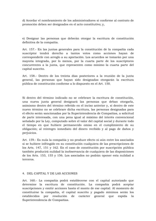 d) Acordar el nombramiento de los administradores si conforme al contrato de
promoción deben ser designados en el acto constitutivo; y,



e) Designar las personas que deberán otorgar la escritura de constitución
definitiva de la compañía.

Art. 157.- En las juntas generales para la constitución de la compañía cada
suscriptor tendrá derecho a tantos votos como acciones hayan de
corresponderle con arreglo a su aportación. Los acuerdos se tomarán por una
mayoría integrada, por lo menos, por la cuarta parte de los suscriptores
concurrentes a la junta, que representen como mínimo la cuarta parte del
capital suscrito.

Art. 158.- Dentro de los treinta días posteriores a la reunión de la junta
general, las personas que hayan sido designadas otorgarán la escritura
pública de constitución conforme a lo dispuesto en el Art. 150.



Si dentro del término indicado no se celebrare la escritura de constitución,
una nueva junta general designará las personas que deban otorgarla,
asimismo dentro del término referido en el inciso anterior y, si dentro de este
nuevo término no se celebrare dicha escritura, las personas designadas para
el efecto serán sancionadas por la Superintendencia de Compañías, a solicitud
de parte interesada, con una pena igual al máximo del interés convencional
señalado por la Ley, computado sobre el valor del capital social y durante todo
el tiempo en que hubiere permanecido omiso en el cumplimiento de su
obligación; al reintegro inmediato del dinero recibido y al pago de daños y
perjuicios.

Art. 159.- Es nula la compañía y no produce efecto ni aún entre los asociados
si se hubiere infringido en su constitución cualquiera de las prescripciones de
los Arts. 147, 151 y 162. En el caso de constitución por suscripción pública
también producirá nulidad la inobservancia de cualquiera de las disposiciones
de los Arts. 153, 155 y 156. Los asociados no podrán oponer esta nulidad a
terceros.



4. DEL CAPITAL Y DE LAS ACCIONES

Art. 160.- La compañía podrá establecerse con el capital autorizado que
determine la escritura de constitución. La compañía podrá aceptar
suscripciones y emitir acciones hasta el monto de ese capital. Al momento de
constituirse la compañía, el capital suscrito y pagado mínimos serán los
establecidos por resolución de carácter general que expida la
Superintendencia de Compañías.
 