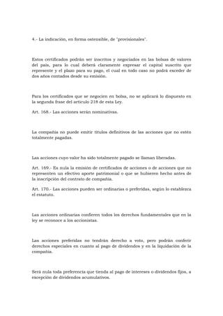 4.- La indicación, en forma ostensible, de "provisionales".



Estos certificados podrán ser inscritos y negociados en las bolsas de valores
del país, para lo cual deberá claramente expresar el capital suscrito que
represente y el plazo para su pago, el cual en todo caso no podrá exceder de
dos años contados desde su emisión.



Para los certificados que se negocien en bolsa, no se aplicará lo dispuesto en
la segunda frase del artículo 218 de esta Ley.

Art. 168.- Las acciones serán nominativas.



La compañía no puede emitir títulos definitivos de las acciones que no estén
totalmente pagadas.



Las acciones cuyo valor ha sido totalmente pagado se llaman liberadas.

Art. 169.- Es nula la emisión de certificados de acciones o de acciones que no
representen un efectivo aporte patrimonial o que se hubieren hecho antes de
la inscripción del contrato de compañía.

Art. 170.- Las acciones pueden ser ordinarias o preferidas, según lo establezca
el estatuto.



Las acciones ordinarias confieren todos los derechos fundamentales que en la
ley se reconoce a los accionistas.



Las acciones preferidas no tendrán derecho a voto, pero podrán conferir
derechos especiales en cuanto al pago de dividendos y en la liquidación de la
compañía.



Será nula toda preferencia que tienda al pago de intereses o dividendos fijos, a
excepción de dividendos acumulativos.
 