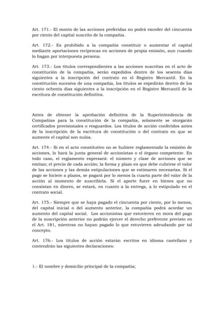 Art. 171.- El monto de las acciones preferidas no podrá exceder del cincuenta
por ciento del capital suscrito de la compañía.

Art. 172.- Es prohibido a la compañía constituir o aumentar el capital
mediante aportaciones recíprocas en acciones de propia emisión, aun cuando
lo hagan por interpuesta persona.

Art. 173.- Los títulos correspondientes a las acciones suscritas en el acto de
constitución de la compañía, serán expedidos dentro de los sesenta días
siguientes a la inscripción del contrato en el Registro Mercantil. En la
constitución sucesiva de una compañía, los títulos se expedirán dentro de los
ciento ochenta días siguientes a la inscripción en el Registro Mercantil de la
escritura de constitución definitiva.



Antes de obtener la aprobación definitiva de la Superintendencia de
Compañías para la constitución de la compañía, solamente se otorgarán
certificados provisionales o resguardos. Los títulos de acción conferidos antes
de la inscripción de la escritura de constitución o del contrato en que se
aumente el capital son nulos.

Art. 174.- Si en el acto constitutivo no se hubiere reglamentado la emisión de
acciones, lo hará la junta general de accionistas o el órgano competente. En
todo caso, el reglamento expresará: el número y clase de acciones que se
emitan; el precio de cada acción; la forma y plazo en que debe cubrirse el valor
de las acciones y las demás estipulaciones que se estimaren necesarias. Si el
pago se hiciere a plazos, se pagará por lo menos la cuarta parte del valor de la
acción al momento de suscribirla. Si el aporte fuere en bienes que no
consistan en dinero, se estará, en cuanto a la entrega, a lo estipulado en el
contrato social.

Art. 175.- Siempre que se haya pagado el cincuenta por ciento, por lo menos,
del capital inicial o del aumento anterior, la compañía podrá acordar un
aumento del capital social. Los accionistas que estuvieren en mora del pago
de la suscripción anterior no podrán ejercer el derecho preferente previsto en
el Art. 181, mientras no hayan pagado lo que estuvieren adeudando por tal
concepto.

Art. 176.- Los títulos de acción estarán escritos en idioma castellano y
contendrán las siguientes declaraciones:



1.- El nombre y domicilio principal de la compañía;
 
