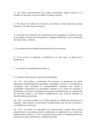 2.- Las cifras representativas del capital autorizado, capital suscrito y el
número de acciones en que se divide el capital suscrito;



3.- El número de orden de la acción y del título, si éste representa varias
acciones, y la clase a que pertenece;



4.- La fecha de la escritura de constitución de la compañía, la notaría en que
se la otorgó y la fecha de inscripción en el Registro Mercantil, con la indicación
del tomo, folio y número;



5.- La indicación del nombre del propietario de las acciones;



6.- Si la acción es ordinaria o preferida y, en este caso, el objeto de la
preferencia;



7.- La fecha de la expedición del título; y,



8.- La firma de la persona o personas autorizadas.

Art. 177.- Los títulos y certificados de acciones se extenderán en libros
talonarios correlativamente numerados. Entregado el título o el certificado al
accionista, éste suscribirá el correspondiente talonario. Los títulos y
certificados nominativos se inscribirán, además, en el Libro de Acciones y
Accionistas, en el que se anotarán las sucesivas transferencias, la constitución
de derechos reales y las demás modificaciones que ocurran respecto al
derecho sobre las acciones.

Art. 178.- La acción confiere a su titular legítimo la calidad de accionista y le
atribuye, como mínimo, los derechos fundamentales que de ella se derivan y
se establecen en esta Ley.

Art. 179.- La acción es indivisible. En consecuencia, cuando haya varios
propietarios de una misma acción, nombrarán un apoderado o en su falta un
administrador común; y, si no se pusieren de acuerdo, el nombramiento será
hecho por el juez a petición de cualquiera de ellos.
 