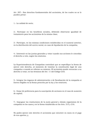 Art. 207.- Son derechos fundamentales del accionista, de los cuales no se le
pueden privar:



1.- La calidad de socio;



2.- Participar en los beneficios sociales, debiendo observarse igualdad de
tratamiento para los accionistas de la misma clase;



3.- Participar, en las mismas condiciones establecidas en el numeral anterior,
en la distribución del acervo social, en caso de liquidación de la compañía;



4.- Intervenir en las juntas generales y votar cuando sus acciones le concedan
el derecho a voto, según los estatutos.



La Superintendencia de Compañías controlará que se especifique la forma de
ejercer este derecho, al momento de tramitar la constitución legal de una
compañía o cuando se reforme su estatuto. El accionista puede renunciar a su
derecho a votar, en los términos del Art. 11 del Código Civil.



5.- Integrar los órganos de administración o de fiscalización de la compañía si
fueren elegidos en la forma prescrita por la ley y los estatutos;



6.- Gozar de preferencia para la suscripción de acciones en el caso de aumento
de capital;



7.- Impugnar las resoluciones de la junta general y demás organismos de la
compañía en los casos y en la forma establecida en los Arts. 215 y 216.



No podrá ejercer este derecho el accionista que estuviere en mora en el pago
de sus aportes; y,
 
