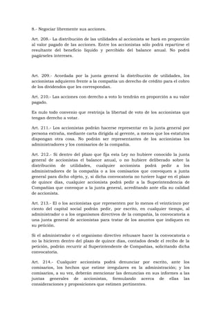 8.- Negociar libremente sus acciones.

Art. 208.- La distribución de las utilidades al accionista se hará en proporción
al valor pagado de las acciones. Entre los accionistas sólo podrá repartirse el
resultante del beneficio líquido y percibido del balance anual. No podrá
pagárseles intereses.



Art. 209.- Acordada por la junta general la distribución de utilidades, los
accionistas adquieren frente a la compañía un derecho de crédito para el cobro
de los dividendos que les correspondan.

Art. 210.- Las acciones con derecho a voto lo tendrán en proporción a su valor
pagado.

Es nulo todo convenio que restrinja la libertad de voto de los accionistas que
tengan derecho a votar.

Art. 211.- Los accionistas podrán hacerse representar en la junta general por
persona extraña, mediante carta dirigida al gerente, a menos que los estatutos
dispongan otra cosa. No podrán ser representantes de los accionistas los
administradores y los comisarios de la compañía.

Art. 212.- Si dentro del plazo que fija esta Ley no hubiere conocido la junta
general de accionistas el balance anual, o no hubiere deliberado sobre la
distribución de utilidades, cualquier accionista podrá pedir a los
administradores de la compañía o a los comisarios que convoquen a junta
general para dicho objeto, y, si dicha convocatoria no tuviere lugar en el plazo
de quince días, cualquier accionista podrá pedir a la Superintendencia de
Compañías que convoque a la junta general, acreditando ante ella su calidad
de accionista.

Art. 213.- El o los accionistas que representen por lo menos el veinticinco por
ciento del capital social podrán pedir, por escrito, en cualquier tiempo, al
administrador o a los organismos directivos de la compañía, la convocatoria a
una junta general de accionistas para tratar de los asuntos que indiquen en
su petición.

Si el administrador o el organismo directivo rehusare hacer la convocatoria o
no la hicieren dentro del plazo de quince días, contados desde el recibo de la
petición, podrán recurrir al Superintendente de Compañías, solicitando dicha
convocatoria.

Art. 214.- Cualquier accionista podrá denunciar por escrito, ante            los
comisarios, los hechos que estime irregulares en la administración; y        los
comisarios, a su vez, deberán mencionar las denuncias en sus informes a      las
juntas generales de accionistas, formulando acerca de ellas                  las
consideraciones y proposiciones que estimen pertinentes.
 