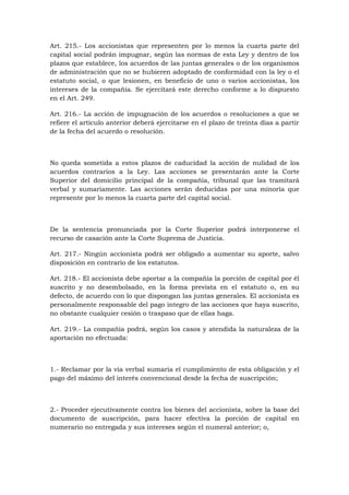 Art. 215.- Los accionistas que representen por lo menos la cuarta parte del
capital social podrán impugnar, según las normas de esta Ley y dentro de los
plazos que establece, los acuerdos de las juntas generales o de los organismos
de administración que no se hubieren adoptado de conformidad con la ley o el
estatuto social, o que lesionen, en beneficio de uno o varios accionistas, los
intereses de la compañía. Se ejercitará este derecho conforme a lo dispuesto
en el Art. 249.

Art. 216.- La acción de impugnación de los acuerdos o resoluciones a que se
refiere el artículo anterior deberá ejercitarse en el plazo de treinta días a partir
de la fecha del acuerdo o resolución.



No queda sometida a estos plazos de caducidad la acción de nulidad de los
acuerdos contrarios a la Ley. Las acciones se presentarán ante la Corte
Superior del domicilio principal de la compañía, tribunal que las tramitará
verbal y sumariamente. Las acciones serán deducidas por una minoría que
represente por lo menos la cuarta parte del capital social.



De la sentencia pronunciada por la Corte Superior podrá interponerse el
recurso de casación ante la Corte Suprema de Justicia.

Art. 217.- Ningún accionista podrá ser obligado a aumentar su aporte, salvo
disposición en contrario de los estatutos.

Art. 218.- El accionista debe aportar a la compañía la porción de capital por él
suscrito y no desembolsado, en la forma prevista en el estatuto o, en su
defecto, de acuerdo con lo que dispongan las juntas generales. El accionista es
personalmente responsable del pago íntegro de las acciones que haya suscrito,
no obstante cualquier cesión o traspaso que de ellas haga.

Art. 219.- La compañía podrá, según los casos y atendida la naturaleza de la
aportación no efectuada:



1.- Reclamar por la vía verbal sumaria el cumplimiento de esta obligación y el
pago del máximo del interés convencional desde la fecha de suscripción;



2.- Proceder ejecutivamente contra los bienes del accionista, sobre la base del
documento de suscripción, para hacer efectiva la porción de capital en
numerario no entregada y sus intereses según el numeral anterior; o,
 