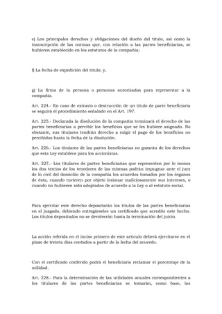 e) Los principales derechos y obligaciones del dueño del título, así como la
transcripción de las normas que, con relación a las partes beneficiarias, se
hubieren establecido en los estatutos de la compañía;



f) La fecha de expedición del título; y,



g) La firma de la persona o personas autorizadas para representar a la
compañía.

Art. 224.- En caso de extravío o destrucción de un título de parte beneficiaria
se seguirá el procedimiento señalado en el Art. 197.

Art. 225.- Declarada la disolución de la compañía terminará el derecho de las
partes beneficiarias a percibir los beneficios que se les hubiere asignado. No
obstante, sus titulares tendrán derecho a exigir el pago de los beneficios no
percibidos hasta la fecha de la disolución.

Art. 226.- Los titulares de las partes beneficiarias no gozarán de los derechos
que esta Ley establece para los accionistas.

Art. 227.- Los titulares de partes beneficiarias que representen por lo menos
los dos tercios de los tenedores de las mismas podrán impugnar ante el juez
de lo civil del domicilio de la compañía los acuerdos tomados por los órganos
de ésta, cuando tuvieren por objeto lesionar maliciosamente sus intereses, o
cuando no hubieren sido adoptados de acuerdo a la Ley o al estatuto social.



Para ejercitar este derecho depositarán los títulos de las partes beneficiarias
en el juzgado, debiendo entregárseles un certificado que acredite este hecho.
Los títulos depositados no se devolverán hasta la terminación del juicio.



La acción referida en el inciso primero de este artículo deberá ejercitarse en el
plazo de treinta días contados a partir de la fecha del acuerdo.



Con el certificado conferido podrá el beneficiario reclamar el porcentaje de la
utilidad.

Art. 228.- Para la determinación de las utilidades anuales correspondientes a
los titulares de las partes beneficiarias se tomarán, como base, las
 