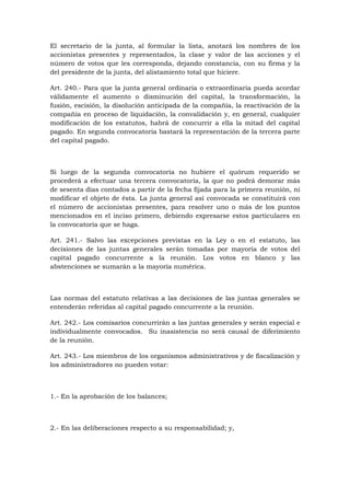 El secretario de la junta, al formular la lista, anotará los nombres de los
accionistas presentes y representados, la clase y valor de las acciones y el
número de votos que les corresponda, dejando constancia, con su firma y la
del presidente de la junta, del alistamiento total que hiciere.

Art. 240.- Para que la junta general ordinaria o extraordinaria pueda acordar
válidamente el aumento o disminución del capital, la transformación, la
fusión, escisión, la disolución anticipada de la compañía, la reactivación de la
compañía en proceso de liquidación, la convalidación y, en general, cualquier
modificación de los estatutos, habrá de concurrir a ella la mitad del capital
pagado. En segunda convocatoria bastará la representación de la tercera parte
del capital pagado.



Si luego de la segunda convocatoria no hubiere el quórum requerido se
procederá a efectuar una tercera convocatoria, la que no podrá demorar más
de sesenta días contados a partir de la fecha fijada para la primera reunión, ni
modificar el objeto de ésta. La junta general así convocada se constituirá con
el número de accionistas presentes, para resolver uno o más de los puntos
mencionados en el inciso primero, debiendo expresarse estos particulares en
la convocatoria que se haga.

Art. 241.- Salvo las excepciones previstas en la Ley o en el estatuto, las
decisiones de las juntas generales serán tomadas por mayoría de votos del
capital pagado concurrente a la reunión. Los votos en blanco y las
abstenciones se sumarán a la mayoría numérica.



Las normas del estatuto relativas a las decisiones de las juntas generales se
entenderán referidas al capital pagado concurrente a la reunión.

Art. 242.- Los comisarios concurrirán a las juntas generales y serán especial e
individualmente convocados. Su inasistencia no será causal de diferimiento
de la reunión.

Art. 243.- Los miembros de los organismos administrativos y de fiscalización y
los administradores no pueden votar:



1.- En la aprobación de los balances;



2.- En las deliberaciones respecto a su responsabilidad; y,
 