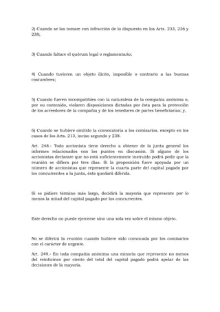2) Cuando se las tomare con infracción de lo dispuesto en los Arts. 233, 236 y
238;



3) Cuando faltare el quórum legal o reglamentario;



4) Cuando tuvieren un objeto ilícito, imposible o contrario a las buenas
costumbres;



5) Cuando fueren incompatibles con la naturaleza de la compañía anónima o,
por su contenido, violaren disposiciones dictadas por ésta para la protección
de los acreedores de la compañía y de los tenedores de partes beneficiarias; y,



6) Cuando se hubiere omitido la convocatoria a los comisarios, excepto en los
casos de los Arts. 213, inciso segundo y 238.

Art. 248.- Todo accionista tiene derecho a obtener de la junta general los
informes relacionados con los puntos en discusión. Si alguno de los
accionistas declarare que no está suficientemente instruido podrá pedir que la
reunión se difiera por tres días. Si la proposición fuere apoyada por un
número de accionistas que represente la cuarta parte del capital pagado por
los concurrentes a la junta, ésta quedará diferida.



Si se pidiere término más largo, decidirá la mayoría que represente por lo
menos la mitad del capital pagado por los concurrentes.



Este derecho no puede ejercerse sino una sola vez sobre el mismo objeto.



No se diferirá la reunión cuando hubiere sido convocada por los comisarios
con el carácter de urgente.

Art. 249.- En toda compañía anónima una minoría que represente no menos
del veinticinco por ciento del total del capital pagado podrá apelar de las
decisiones de la mayoría.
 