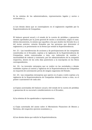 b) La nómina de los administradores, representantes legales y socios o
accionistas; y,



c) Los demás datos que se contemplaren en el reglamento expedido por la
Superintendencia de Compañías.



El balance general anual y el estado de la cuenta de pérdidas y ganancias
estarán aprobados por la junta general de socios o accionistas, según el caso;
dichos documentos, lo mismo que aquellos a los que aluden los literales b) y c)
del inciso anterior, estarán firmados por las personas que determine el
reglamento y se presentarán en la forma que señale la Superintendencia.

Art. 21.- Las transferencias de acciones y de participaciones de las compañías
constituidas en el Ecuador, sujetas a la vigilancia de la Superintendencia de
Compañías, serán comunicadas a ésta, con indicación de nombre y
nacionalidad de cedente y cesionario, por los administradores de la compañía
respectiva, dentro de los ocho días posteriores a la inscripción en los libros
correspondientes.

Art. 22.- La inversión extranjera que se realice en las sociedades y demás
entidades sujetas al control y vigilancia de la Superintendencia de Compañías
no requerirá de autorización previa de ningún organismo del Estado.

Art. 23.- Las compañías extranjeras que operen en el país y estén sujetas a la
vigilancia de la Superintendencia de Compañías deberán enviar a ésta, en el
primer cuatrimestre de cada año:



a) Copias autorizadas del balance anual y del estado de la cuenta de pérdidas
y ganancias de su sucursal o establecimiento en el Ecuador;



b) La nómina de los apoderados o representantes;



c) Copia autorizada del anexo sobre el Movimiento Financiero de Bienes y
Servicios, del respectivo ejercicio económico; y,



d) Los demás datos que solicite la Superintendencia.
 