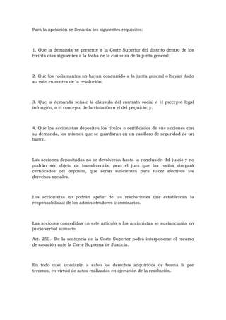 Para la apelación se llenarán los siguientes requisitos:



1. Que la demanda se presente a la Corte Superior del distrito dentro de los
treinta días siguientes a la fecha de la clausura de la junta general;



2. Que los reclamantes no hayan concurrido a la junta general o hayan dado
su voto en contra de la resolución;



3. Que la demanda señale la cláusula del contrato social o el precepto legal
infringido, o el concepto de la violación o el del perjuicio; y,



4. Que los accionistas depositen los títulos o certificados de sus acciones con
su demanda, los mismos que se guardarán en un casillero de seguridad de un
banco.



Las acciones depositadas no se devolverán hasta la conclusión del juicio y no
podrán ser objeto de transferencia, pero el juez que las reciba otorgará
certificados del depósito, que serán suficientes para hacer efectivos los
derechos sociales.



Los accionistas no podrán apelar de las resoluciones que establezcan la
responsabilidad de los administradores o comisarios.



Las acciones concedidas en este artículo a los accionistas se sustanciarán en
juicio verbal sumario.

Art. 250.- De la sentencia de la Corte Superior podrá interponerse el recurso
de casación ante la Corte Suprema de Justicia.



En todo caso quedarán a salvo los derechos adquiridos de buena fe por
terceros, en virtud de actos realizados en ejecución de la resolución.
 