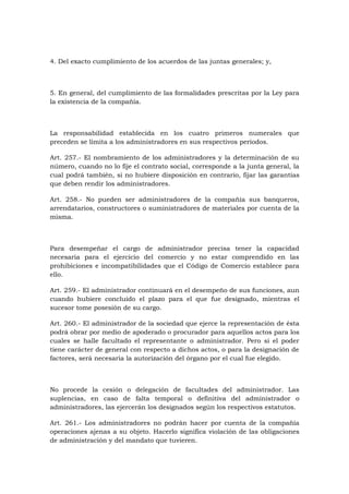 4. Del exacto cumplimiento de los acuerdos de las juntas generales; y,



5. En general, del cumplimiento de las formalidades prescritas por la Ley para
la existencia de la compañía.



La responsabilidad establecida en los cuatro primeros numerales que
preceden se limita a los administradores en sus respectivos períodos.

Art. 257.- El nombramiento de los administradores y la determinación de su
número, cuando no lo fije el contrato social, corresponde a la junta general, la
cual podrá también, si no hubiere disposición en contrario, fijar las garantías
que deben rendir los administradores.

Art. 258.- No pueden ser administradores de la compañía sus banqueros,
arrendatarios, constructores o suministradores de materiales por cuenta de la
misma.



Para desempeñar el cargo de administrador precisa tener la capacidad
necesaria para el ejercicio del comercio y no estar comprendido en las
prohibiciones e incompatibilidades que el Código de Comercio establece para
ello.

Art. 259.- El administrador continuará en el desempeño de sus funciones, aun
cuando hubiere concluido el plazo para el que fue designado, mientras el
sucesor tome posesión de su cargo.

Art. 260.- El administrador de la sociedad que ejerce la representación de ésta
podrá obrar por medio de apoderado o procurador para aquellos actos para los
cuales se halle facultado el representante o administrador. Pero si el poder
tiene carácter de general con respecto a dichos actos, o para la designación de
factores, será necesaria la autorización del órgano por el cual fue elegido.



No procede la cesión o delegación de facultades del administrador. Las
suplencias, en caso de falta temporal o definitiva del administrador o
administradores, las ejercerán los designados según los respectivos estatutos.

Art. 261.- Los administradores no podrán hacer por cuenta de la compañía
operaciones ajenas a su objeto. Hacerlo significa violación de las obligaciones
de administración y del mandato que tuvieren.
 