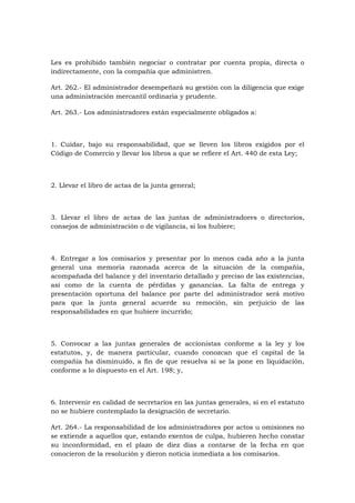 Les es prohibido también negociar o contratar por cuenta propia, directa o
indirectamente, con la compañía que administren.

Art. 262.- El administrador desempeñará su gestión con la diligencia que exige
una administración mercantil ordinaria y prudente.

Art. 263.- Los administradores están especialmente obligados a:



1. Cuidar, bajo su responsabilidad, que se lleven los libros exigidos por el
Código de Comercio y llevar los libros a que se refiere el Art. 440 de esta Ley;



2. Llevar el libro de actas de la junta general;



3. Llevar el libro de actas de las juntas de administradores o directorios,
consejos de administración o de vigilancia, si los hubiere;



4. Entregar a los comisarios y presentar por lo menos cada año a la junta
general una memoria razonada acerca de la situación de la compañía,
acompañada del balance y del inventario detallado y preciso de las existencias,
así como de la cuenta de pérdidas y ganancias. La falta de entrega y
presentación oportuna del balance por parte del administrador será motivo
para que la junta general acuerde su remoción, sin perjuicio de las
responsabilidades en que hubiere incurrido;



5. Convocar a las juntas generales de accionistas conforme a la ley y los
estatutos, y, de manera particular, cuando conozcan que el capital de la
compañía ha disminuido, a fin de que resuelva si se la pone en liquidación,
conforme a lo dispuesto en el Art. 198; y,



6. Intervenir en calidad de secretarios en las juntas generales, si en el estatuto
no se hubiere contemplado la designación de secretario.

Art. 264.- La responsabilidad de los administradores por actos u omisiones no
se extiende a aquellos que, estando exentos de culpa, hubieren hecho constar
su inconformidad, en el plazo de diez días a contarse de la fecha en que
conocieron de la resolución y dieron noticia inmediata a los comisarios.
 