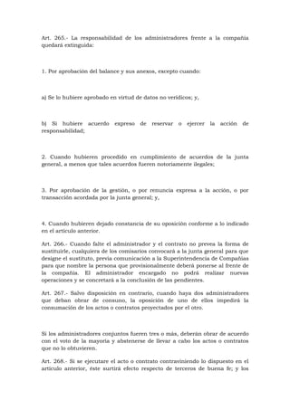 Art. 265.- La responsabilidad de los administradores frente a la compañía
quedará extinguida:



1. Por aprobación del balance y sus anexos, excepto cuando:



a) Se lo hubiere aprobado en virtud de datos no verídicos; y,



b) Si hubiere acuerdo       expreso   de   reservar   o   ejercer   la   acción   de
responsabilidad;



2. Cuando hubieren procedido en cumplimiento de acuerdos de la junta
general, a menos que tales acuerdos fueren notoriamente ilegales;



3. Por aprobación de la gestión, o por renuncia expresa a la acción, o por
transacción acordada por la junta general; y,



4. Cuando hubieren dejado constancia de su oposición conforme a lo indicado
en el artículo anterior.

Art. 266.- Cuando falte el administrador y el contrato no prevea la forma de
sustituirle, cualquiera de los comisarios convocará a la junta general para que
designe el sustituto, previa comunicación a la Superintendencia de Compañías
para que nombre la persona que provisionalmente deberá ponerse al frente de
la compañía. El administrador encargado no podrá realizar nuevas
operaciones y se concretará a la conclusión de las pendientes.

Art. 267.- Salvo disposición en contrario, cuando haya dos administradores
que deban obrar de consuno, la oposición de uno de ellos impedirá la
consumación de los actos o contratos proyectados por el otro.



Si los administradores conjuntos fueren tres o más, deberán obrar de acuerdo
con el voto de la mayoría y abstenerse de llevar a cabo los actos o contratos
que no lo obtuvieren.

Art. 268.- Si se ejecutare el acto o contrato contraviniendo lo dispuesto en el
artículo anterior, éste surtirá efecto respecto de terceros de buena fe; y los
 