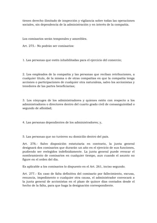 tienen derecho ilimitado de inspección y vigilancia sobre todas las operaciones
sociales, sin dependencia de la administración y en interés de la compañía.



Los comisarios serán temporales y amovibles.

Art. 275.- No podrán ser comisarios:



1. Las personas que estén inhabilitadas para el ejercicio del comercio;



2. Los empleados de la compañía y las personas que reciban retribuciones, a
cualquier título, de la misma o de otras compañías en que la compañía tenga
acciones o participaciones de cualquier otra naturaleza, salvo los accionistas y
tenedores de las partes beneficiarias;



3. Los cónyuges de los administradores y quienes estén con respecto a los
administradores o directores dentro del cuarto grado civil de consanguinidad o
segundo de afinidad;



4. Las personas dependientes de los administradores; y,



5. Las personas que no tuvieren su domicilio dentro del país.

Art. 276.- Salvo disposición estatutaria en contrario, la junta general
designará dos comisarios que durarán un año en el ejercicio de sus funciones,
pudiendo ser reelegidos indefinidamente. La junta general puede revocar el
nombramiento de comisarios en cualquier tiempo, aun cuando el asunto no
figure en el orden del día.

Es aplicable a los comisarios lo dispuesto en el Art. 261, inciso segundo.

Art. 277.- En caso de falta definitiva del comisario por fallecimiento, excusa,
renuncia, impedimento o cualquier otra causa, el administrador convocará a
la junta general de accionistas en el plazo de quince días contados desde el
hecho de la falta, para que haga la designación correspondiente.
 