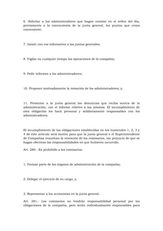 6. Solicitar a los administradores que hagan constar en el orden del día,
previamente a la convocatoria de la junta general, los puntos que crean
conveniente;



7. Asistir con voz informativa a las juntas generales;



8. Vigilar en cualquier tiempo las operaciones de la compañía;



9. Pedir informes a los administradores;



10. Proponer motivadamente la remoción de los administradores; y,



11. Presentar a la junta general las denuncias que reciba acerca de la
administración, con el informe relativo a las mismas. El incumplimiento de
esta obligación les hará personal y solidariamente responsables con los
administradores.



El incumplimiento de las obligaciones establecidas en los numerales 1, 2, 3 y
4 de este artículo será motivo para que la junta general o el Superintendente
de Compañías resuelvan la remoción de los comisarios, sin perjuicio de que se
hagan efectivas las responsabilidades en que hubieren incurrido.

Art. 280.- Es prohibido a los comisarios:



1. Formar parte de los órganos de administración de la compañía;



2. Delegar el ejercicio de su cargo; y,



3. Representar a los accionistas en la junta general.

Art. 281.- Los comisarios no tendrán responsabilidad personal por las
obligaciones de la compañía, pero serán individualmente responsables para
 