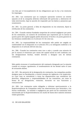con ésta por el incumplimiento de las obligaciones que la ley y los estatutos
les impongan.

Art. 282.- Los comisarios que en cualquier operación tuvieren un interés
opuesto al de la compañía deberán informarle del particular y abstenerse de
toda intervención, bajo la sanción de responder por los daños y perjuicios que
ocasionaren.

Art. 283.- La junta general, a falta de disposición en los estatutos, fijará la
retribución de los comisarios.

Art. 284.- Cuando existan fundadas sospechas de actitud negligente por parte
de los comisarios, un número de accionistas que represente por lo menos la
quinta parte del capital pagado podrá denunciar el hecho a la junta general en
los términos establecidos en el artículo 213 de esta Ley.

Art. 285.- La responsabilidad de los comisarios sólo podrá ser exigida en
conformidad con lo dispuesto en el artículo 272 y se extinguirá conforme a lo
dispuesto en el artículo 265 de esta Ley.

Art. 286.- Cuando los comisarios sean tres o más y cuando una minoría de
por lo menos el veinticinco por ciento del capital social no esté conforme con
las designaciones hechas, tendrá derecho a designar uno de dichos
comisarios.



Sólo podrá revocarse el nombramiento del comisario designado por la minoría
cuando se revoque, igualmente, el nombramiento de los demás salvo el caso
de actuación dolosa.

Art. 287.- Sin perjuicio de la designación de comisarios, las compañías pueden
designar para su fiscalización y control consejos de vigilancia o de inspección,
en cuyo caso se extenderán a éstos las disposiciones que establecen los
derechos, obligaciones y responsabilidades de los comisarios, así como la
forma de su designación, remoción, duración en sus funciones y
remuneración.

Art. 288.- Los comisarios están obligados a informar oportunamente a la
Superintendencia de Compañías sobre las observaciones que formulare y les
fueren notificadas. La omisión o negligencia por parte de los comisarios será
sancionada por la Superintendencia con multa de hasta doce salarios mínimos
vitales generales.



10. DE LOS BALANCES
 