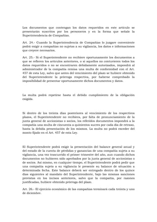 Los documentos que contengan los datos requeridos en este artículo se
presentarán suscritos por los personeros y en la forma que señale la
Superintendencia de Compañías.

Art. 24.- Cuando la Superintendencia de Compañías lo juzgare conveniente
podrá exigir a compañías no sujetas a su vigilancia, los datos e informaciones
que creyere necesarios.

Art. 25.- Si el Superintendente no recibiere oportunamente los documentos a
que se refieren los artículos anteriores, o si aquellos no contuvieren todos los
datos requeridos o no se encontraren debidamente autorizados, impondrá al
administrador de la compañía remisa una multa de conformidad con el Art.
457 de esta Ley, salvo que antes del vencimiento del plazo se hubiere obtenido
del Superintendente la prórroga respectiva, por haberse comprobado la
imposibilidad de presentar oportunamente dichos documentos y datos.



La multa podrá repetirse hasta el debido cumplimiento de la obligación
exigida.



Si dentro de los treinta días posteriores al vencimiento de los respectivos
plazos, el Superintendente no recibiera, por falta de pronunciamiento de la
junta general de accionistas o socios, los referidos documentos impondrá a la
compañía una multa de cincuenta a quinientos sucres por cada día de retraso,
hasta la debida presentación de los mismos. La multa no podrá exceder del
monto fijado en el Art. 457 de esta Ley.



El Superintendente podrá exigir la presentación del balance general anual y
del estado de la cuenta de pérdidas y ganancias de una compañía sujeta a su
vigilancia, una vez trascurrido el primer trimestre del año, aun cuando dichos
documentos no hubieren sido aprobados por la junta general de accionistas o
de socios. Así mismo, en cualquier tiempo, el Superintendente podrá pedir que
una compañía sujeta a su vigilancia le presente su balance de situación a
determinada fecha. Este balance deberá ser entregado dentro de los quince
días siguientes al mandato del Superintendente, bajo las mismas sanciones
previstas en los incisos anteriores, salvo que la compañía, por razones
justificadas, hubiere obtenido prórroga del plazo.

Art. 26.- El ejercicio económico de las compañías terminará cada treinta y uno
de diciembre.
 
