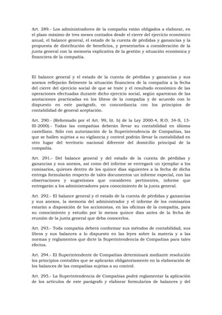 Art. 289.- Los administradores de la compañía están obligados a elaborar, en
el plazo máximo de tres meses contados desde el cierre del ejercicio económico
anual, el balance general, el estado de la cuenta de pérdidas y ganancias y la
propuesta de distribución de beneficios, y presentarlos a consideración de la
junta general con la memoria explicativa de la gestión y situación económica y
financiera de la compañía.



El balance general y el estado de la cuenta de pérdidas y ganancias y sus
anexos reflejarán fielmente la situación financiera de la compañía a la fecha
del cierre del ejercicio social de que se trate y el resultado económico de las
operaciones efectuadas durante dicho ejercicio social, según aparezcan de las
anotaciones practicadas en los libros de la compañía y de acuerdo con lo
dispuesto en este parágrafo, en concordancia con los principios de
contabilidad de general aceptación.

Art. 290.- (Reformado por el Art. 99, lit. h) de la Ley 2000-4, R.O. 34-S, 13-
III-2000).- Todas las compañías deberán llevar su contabilidad en idioma
castellano. Sólo con autorización de la Superintendencia de Compañías, las
que se hallen sujetas a su vigilancia y control podrán llevar la contabilidad en
otro lugar del territorio nacional diferente del domicilio principal de la
compañía.

Art. 291.- Del balance general y del estado de la cuenta de pérdidas y
ganancias y sus anexos, así como del informe se entregará un ejemplar a los
comisarios, quienes dentro de los quince días siguientes a la fecha de dicha
entrega formularán respecto de tales documentos un informe especial, con las
observaciones y sugestiones que consideren pertinentes, informe que
entregarán a los administradores para conocimiento de la junta general.

Art. 292.- El balance general y el estado de la cuenta de pérdidas y ganancias
y sus anexos, la memoria del administrador y el informe de los comisarios
estarán a disposición de los accionistas, en las oficinas de la compañía, para
su conocimiento y estudio por lo menos quince días antes de la fecha de
reunión de la junta general que deba conocerlos.

Art. 293.- Toda compañía deberá conformar sus métodos de contabilidad, sus
libros y sus balances a lo dispuesto en las leyes sobre la materia y a las
normas y reglamentos que dicte la Superintendencia de Compañías para tales
efectos.

Art. 294.- El Superintendente de Compañías determinará mediante resolución
los principios contables que se aplicarán obligatoriamente en la elaboración de
los balances de las compañías sujetas a su control.

Art. 295.- La Superintendencia de Compañías podrá reglamentar la aplicación
de los artículos de este parágrafo y elaborar formularios de balances y del
 