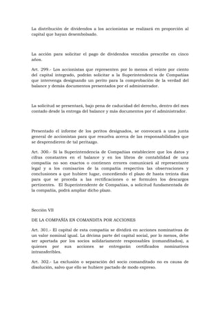 La distribución de dividendos a los accionistas se realizará en proporción al
capital que hayan desembolsado.



La acción para solicitar el pago de dividendos vencidos prescribe en cinco
años.

Art. 299.- Los accionistas que representen por lo menos el veinte por ciento
del capital integrado, podrán solicitar a la Superintendencia de Compañías
que intervenga designando un perito para la comprobación de la verdad del
balance y demás documentos presentados por el administrador.



La solicitud se presentará, bajo pena de caducidad del derecho, dentro del mes
contado desde la entrega del balance y más documentos por el administrador.



Presentado el informe de los peritos designados, se convocará a una junta
general de accionistas para que resuelva acerca de las responsabilidades que
se desprendieren de tal peritazgo.

Art. 300.- Si la Superintendencia de Compañías estableciere que los datos y
cifras constantes en el balance y en los libros de contabilidad de una
compañía no son exactos o contienen errores comunicará al representante
legal y a los comisarios de la compañía respectiva las observaciones y
conclusiones a que hubiere lugar, concediendo el plazo de hasta treinta días
para que se proceda a las rectificaciones o se formulen los descargos
pertinentes. El Superintendente de Compañías, a solicitud fundamentada de
la compañía, podrá ampliar dicho plazo.



Sección VII

DE LA COMPAÑÍA EN COMANDITA POR ACCIONES

Art. 301.- El capital de esta compañía se dividirá en acciones nominativas de
un valor nominal igual. La décima parte del capital social, por lo menos, debe
ser aportada por los socios solidariamente responsables (comanditados), a
quienes por sus acciones se entregarán certificados nominativos
intransferibles.

Art. 302.- La exclusión o separación del socio comanditado no es causa de
disolución, salvo que ello se hubiere pactado de modo expreso.
 