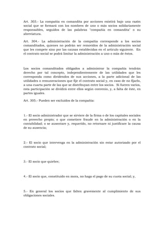 Art. 303.- La compañía en comandita por acciones existirá bajo una razón
social que se formará con los nombres de uno o más socios solidariamente
responsables, seguidos de las palabras "compañía en comandita" o su
abreviatura.

Art. 304.- La administración de la compañía corresponde a los socios
comanditados, quienes no podrán ser removidos de la administración social
que les compete sino por las causas establecidas en el artículo siguiente. En
el contrato social se podrá limitar la administración a uno o más de éstos.



Los socios comanditados obligados a administrar la compañía tendrán
derecho por tal concepto, independientemente de las utilidades que les
corresponda como dividendos de sus acciones, a la parte adicional de las
utilidades o remuneraciones que fije el contrato social y, en caso de no fijarlo,
a una cuarta parte de las que se distribuyan entre los socios. Si fueren varios,
esta participación se dividirá entre ellos según convenio, y, a falta de éste, en
partes iguales.

Art. 305.- Pueden ser excluidos de la compañía:



1.- El socio administrador que se sirviere de la firma o de los capitales sociales
en provecho propio; o que cometiere fraude en la administración o en la
contabilidad; o se ausentare y, requerido, no retornare ni justificare la causa
de su ausencia;



2.- El socio que intervenga en la administración sin estar autorizado por el
contrato social;



3.- El socio que quiebre;



4.- El socio que, constituido en mora, no haga el pago de su cuota social; y,



5.- En general los socios que falten gravemente al cumplimiento de sus
obligaciones sociales.
 