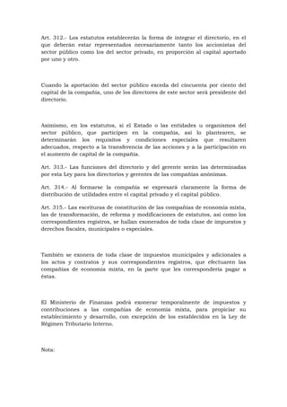Art. 312.- Los estatutos establecerán la forma de integrar el directorio, en el
que deberán estar representados necesariamente tanto los accionistas del
sector público como los del sector privado, en proporción al capital aportado
por uno y otro.



Cuando la aportación del sector público exceda del cincuenta por ciento del
capital de la compañía, uno de los directores de este sector será presidente del
directorio.



Asimismo, en los estatutos, si el Estado o las entidades u organismos del
sector público, que participen en la compañía, así lo plantearen, se
determinarán los requisitos y condiciones especiales que resultaren
adecuados, respecto a la transferencia de las acciones y a la participación en
el aumento de capital de la compañía.

Art. 313.- Las funciones del directorio y del gerente serán las determinadas
por esta Ley para los directorios y gerentes de las compañías anónimas.

Art. 314.- Al formarse la compañía se expresará claramente la forma de
distribución de utilidades entre el capital privado y el capital público.

Art. 315.- Las escrituras de constitución de las compañías de economía mixta,
las de transformación, de reforma y modificaciones de estatutos, así como los
correspondientes registros, se hallan exonerados de toda clase de impuestos y
derechos fiscales, municipales o especiales.



También se exonera de toda clase de impuestos municipales y adicionales a
los actos y contratos y sus correspondientes registros, que efectuaren las
compañías de economía mixta, en la parte que les correspondería pagar a
éstas.



El Ministerio de Finanzas podrá exonerar temporalmente de impuestos y
contribuciones a las compañías de economía mixta, para propiciar su
establecimiento y desarrollo, con excepción de los establecidos en la Ley de
Régimen Tributario Interno.



Nota:
 
