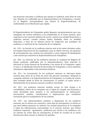 Las personas naturales o jurídicas que ejerzan la auditoría, para fines de esta
Ley, deberán ser calificadas por la Superintendencia de Compañías y constar
en el Registro correspondiente que llevará la Superintendencia, de
conformidad con la Resolución que expida.



El Superintendente de Compañías podrá disponer excepcionalmente que una
compañía con activos inferiores a los establecidos en el inciso primero, pero
superiores a los cuarenta millones de sucres, someta sus estados financieros a
auditoría externa, cuando existan dudas fundadas sobre su realidad
financiera, a base de un informe previo de inspección que justifique tal
auditoría o a solicitud de los comisarios de la compañía.

Art. 319.- La función de la auditoría externa será la de emitir dictamen sobre
los estados financieros de las compañías a que se refiere esta Ley, sin perjuicio
de la fiscalización que realicen los comisarios u otros órganos de fiscalización
y del control que mantiene la Superintendencia de Compañías.

Art. 320.- La selección de los auditores externos se realizará del Registro de
firmas auditoras calificadas por la Superintendencia. Esta selección la
efectuará la Junta General de Accionistas o de socios de la Compañía, según
el caso, o el Apoderado General de Sucursales de Compañías u otras empresas
extranjeras organizadas como personas jurídicas.

Art. 321.- La contratación de los auditores externos se efectuará hasta
noventa días antes de la fecha de cierre del ejercicio económico, debiendo la
compañía informar a la Superintendencia de Compañías, en el plazo de treinta
días contados desde la fecha de contratación, el nombre, la razón social o
denominación de la persona natural o jurídica contratada.

Art. 322.- Los auditores externos tendrán acceso en todo tiempo a la
contabilidad y libros de la compañía con el objeto de cumplir sus funciones y
están facultados para requerir a los administradores: la información,
documentos, análisis, conciliaciones y explicaciones que consideren
necesarios para el cumplimiento de las mismas.

Art. 323.- Los administradores pondrán a disposición de los auditores
externos, por lo menos con cuarenta y cinco días de anticipación a la fecha en
que éstos deban presentar su informe, los estados financieros de la compañía
y todas las informaciones mencionadas en el artículo anterior, que dichos
auditores requieran. Igualmente, notificarán por escrito a los auditores, con
un mínimo de veinte días de anticipación, la fecha de reunión de la Junta
General que debe conocer el informe de aquéllos.
 