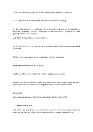 3. Las personas dependientes de dichos administradores o comisarios;



4. Las personas que no tuvieren su domicilio dentro del país; y,



5. Los funcionarios o empleados de la Superintendencia de Compañías o
quienes perciban sueldo, honorario o remuneración provenientes del
presupuesto de esta entidad.

Art. 329.- Está prohibido a los auditores:



a) Formar parte de los órganos de administración de la compañía o entidad
auditada;



b) Ser socio o accionista de la compañía o entidad auditada;



c) Delegar el ejercicio de su cargo; y,



d) Representar a los accionistas o socios en la Junta General.



Cuando la firma auditora fuere una compañía, las disposiciones de este
artículo se aplicarán tanto a la compañía como a sus administradores.



Sección X

DE LA TRANSFORMACIÓN, DE LA FUSIÓN Y DE LA ESCISIÓN



1. TRANSFORMACIÓN

Art. 330.- Se transforma una compañía cuando adopta una figura jurídica
distinta, sin que por ello se opere su disolución ni pierda su personería.
 