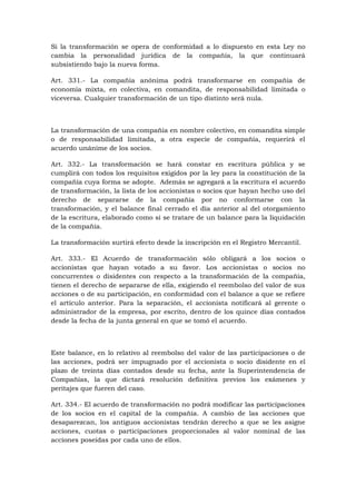 Si la transformación se opera de conformidad a lo dispuesto en esta Ley no
cambia la personalidad jurídica de la compañía, la que continuará
subsistiendo bajo la nueva forma.

Art. 331.- La compañía anónima podrá transformarse en compañía de
economía mixta, en colectiva, en comandita, de responsabilidad limitada o
viceversa. Cualquier transformación de un tipo distinto será nula.



La transformación de una compañía en nombre colectivo, en comandita simple
o de responsabilidad limitada, a otra especie de compañía, requerirá el
acuerdo unánime de los socios.

Art. 332.- La transformación se hará constar en escritura pública y se
cumplirá con todos los requisitos exigidos por la ley para la constitución de la
compañía cuya forma se adopte. Además se agregará a la escritura el acuerdo
de transformación, la lista de los accionistas o socios que hayan hecho uso del
derecho de separarse de la compañía por no conformarse con la
transformación, y el balance final cerrado el día anterior al del otorgamiento
de la escritura, elaborado como si se tratare de un balance para la liquidación
de la compañía.

La transformación surtirá efecto desde la inscripción en el Registro Mercantil.

Art. 333.- El Acuerdo de transformación sólo obligará a los socios o
accionistas que hayan votado a su favor. Los accionistas o socios no
concurrentes o disidentes con respecto a la transformación de la compañía,
tienen el derecho de separarse de ella, exigiendo el reembolso del valor de sus
acciones o de su participación, en conformidad con el balance a que se refiere
el artículo anterior. Para la separación, el accionista notificará al gerente o
administrador de la empresa, por escrito, dentro de los quince días contados
desde la fecha de la junta general en que se tomó el acuerdo.



Este balance, en lo relativo al reembolso del valor de las participaciones o de
las acciones, podrá ser impugnado por el accionista o socio disidente en el
plazo de treinta días contados desde su fecha, ante la Superintendencia de
Compañías, la que dictará resolución definitiva previos los exámenes y
peritajes que fueren del caso.

Art. 334.- El acuerdo de transformación no podrá modificar las participaciones
de los socios en el capital de la compañía. A cambio de las acciones que
desaparezcan, los antiguos accionistas tendrán derecho a que se les asigne
acciones, cuotas o participaciones proporcionales al valor nominal de las
acciones poseídas por cada uno de ellos.
 