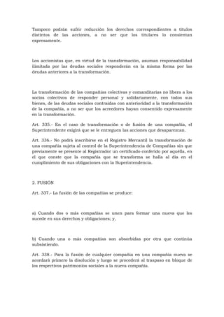 Tampoco podrán sufrir reducción los derechos correspondientes a títulos
distintos de las acciones, a no ser que los titulares lo consientan
expresamente.



Los accionistas que, en virtud de la transformación, asuman responsabilidad
ilimitada por las deudas sociales responderán en la misma forma por las
deudas anteriores a la transformación.



La transformación de las compañías colectivas y comanditarias no libera a los
socios colectivos de responder personal y solidariamente, con todos sus
bienes, de las deudas sociales contraídas con anterioridad a la transformación
de la compañía, a no ser que los acreedores hayan consentido expresamente
en la transformación.

Art. 335.- En el caso de transformación o de fusión de una compañía, el
Superintendente exigirá que se le entreguen las acciones que desaparezcan.

Art. 336.- No podrá inscribirse en el Registro Mercantil la transformación de
una compañía sujeta al control de la Superintendencia de Compañías sin que
previamente se presente al Registrador un certificado conferido por aquélla, en
el que conste que la compañía que se transforma se halla al día en el
cumplimiento de sus obligaciones con la Superintendencia.



2. FUSIÓN

Art. 337.- La fusión de las compañías se produce:



a) Cuando dos o más compañías se unen para formar una nueva que les
sucede en sus derechos y obligaciones; y,



b) Cuando una o más compañías son absorbidas por otra que continúa
subsistiendo.

Art. 338.- Para la fusión de cualquier compañía en una compañía nueva se
acordará primero la disolución y luego se procederá al traspaso en bloque de
los respectivos patrimonios sociales a la nueva compañía.
 
