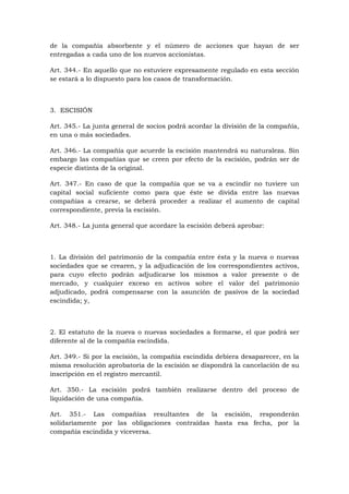 de la compañía absorbente y el número de acciones que hayan de ser
entregadas a cada uno de los nuevos accionistas.

Art. 344.- En aquello que no estuviere expresamente regulado en esta sección
se estará a lo dispuesto para los casos de transformación.



3. ESCISIÓN

Art. 345.- La junta general de socios podrá acordar la división de la compañía,
en una o más sociedades.

Art. 346.- La compañía que acuerde la escisión mantendrá su naturaleza. Sin
embargo las compañías que se creen por efecto de la escisión, podrán ser de
especie distinta de la original.

Art. 347.- En caso de que la compañía que se va a escindir no tuviere un
capital social suficiente como para que éste se divida entre las nuevas
compañías a crearse, se deberá proceder a realizar el aumento de capital
correspondiente, previa la escisión.

Art. 348.- La junta general que acordare la escisión deberá aprobar:



1. La división del patrimonio de la compañía entre ésta y la nueva o nuevas
sociedades que se crearen, y la adjudicación de los correspondientes activos,
para cuyo efecto podrán adjudicarse los mismos a valor presente o de
mercado, y cualquier exceso en activos sobre el valor del patrimonio
adjudicado, podrá compensarse con la asunción de pasivos de la sociedad
escindida; y,



2. El estatuto de la nueva o nuevas sociedades a formarse, el que podrá ser
diferente al de la compañía escindida.

Art. 349.- Si por la escisión, la compañía escindida debiera desaparecer, en la
misma resolución aprobatoria de la escisión se dispondrá la cancelación de su
inscripción en el registro mercantil.

Art. 350.- La escisión podrá también realizarse dentro del proceso de
liquidación de una compañía.

Art. 351.- Las compañías resultantes de la escisión, responderán
solidariamente por las obligaciones contraídas hasta esa fecha, por la
compañía escindida y viceversa.
 