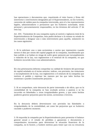 Las operaciones y documentos que, requiriendo el visto bueno y firma del
interventor o interventores designados por el Superintendente, no los tuvieren,
carecerán de validez para la compañía intervenida, pero el o los representantes
legales, administradores o personeros que los hubieren autorizado, serán
personal y pecuniariamente responsables, en los términos del artículo 17 de
esta Ley.

Art. 354.- Tratándose de una compañía sujeta al control y vigilancia total de la
Superintendencia de Compañías, ésta podrá declarar a la misma en estado de
intervención y designar uno o más interventores para aquélla, solamente en
los casos siguientes:



1. Si lo solicitare uno o más accionistas o socios que representen cuando
menos el diez por ciento del capital pagado de la compañía, manifestando que
han sufrido o se hallan en riesgo de sufrir grave perjuicio por incumplimiento
o violación de la Ley, sus reglamentos o el estatuto de la compañía, en que
hubieren incurrido ésta o sus administradores.



El o los peticionarios deberán comprobar su calidad de titulares del porcentaje
de capital señalado en el inciso anterior; indicar, con precisión, las violaciones
o incumplimiento de la Ley, sus reglamentos o el estatuto de la compañía que
motiven el pedido y expresar las razones por las que tales hechos les
ocasionan o pueden ocasionarles perjuicio;



2. Si se comprobare, ante denuncia de parte interesada o de oficio, que en la
contabilidad de la compañía se han ocultado activos o pasivos o se ha
incurrido en falsedades u otras irregularidades graves, y que estos hechos
pudieren generar perjuicios para los socios, accionistas o terceros.



En la denuncia deberá determinarse con precisión las falsedades o
irregularidades de la contabilidad, así como los perjuicios que se hubieren
causado o pudieren causarse;



3. Si requerida la compañía por la Superintendencia para presentar el balance
general anual y el estado de pérdidas y ganancias o documentos y
comprobantes necesarios para determinar la situación financiera de la
compañía, no lo hiciere, y hubiere motivos para temer que con su renuencia
 