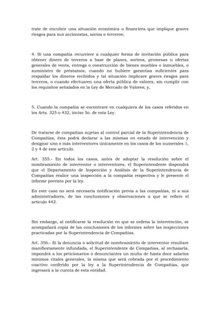 trate de encubrir una situación económica o financiera que implique graves
riesgos para sus accionistas, socios o terceros;



4. Si una compañía recurriere a cualquier forma de invitación pública para
obtener dinero de terceros a base de planes, sorteos, promesas u ofertas
generales de venta, entrega o construcción de bienes muebles o inmuebles, o
suministro de préstamos, cuando no hubiere garantías suficientes para
respaldar los dineros recibidos y tal situación implicare graves riesgos para
terceros, o cuando efectuaren una oferta pública de valores, sin cumplir con
los requisitos señalados en la Ley de Mercado de Valores; y,



5. Cuando la compañía se encontrare en cualquiera de los casos referidos en
los Arts. 325 o 432, inciso 5o. de esta Ley.



De tratarse de compañías sujetas al control parcial de la Superintendencia de
Compañías, ésta podrá declarar a las mismas en estado de intervención y
designar uno o más interventores únicamente en los casos de los numerales 1,
2 y 4 de este artículo.

Art. 355.- En todos los casos, antes de adoptar la resolución sobre el
nombramiento de interventor o interventores, el Superintendente dispondrá
que el Departamento de Inspección y Análisis de la Superintendencia de
Compañías realice una inspección a la compañía respectiva y le presente el
informe previsto por la ley.

En este caso no será necesaria notificación previa a las compañías, ni a sus
administradores, de las conclusiones y observaciones a que se refiere el
artículo 442.



Sin embargo, al notificarse la resolución en que se ordena la intervención, se
acompañará copia de las conclusiones de los informes sobre las inspecciones
practicadas por la Superintendencia de Compañías.

Art. 356.- Si la denuncia o solicitud de nombramiento de interventor resultare
manifiestamente infundada, el Superintendente de Compañías, al rechazarla,
impondrá a los peticionarios o denunciantes un multa de hasta doce salarios
mínimos vitales generales, la misma que será cobrada por el procedimiento
coactivo conferido por la ley a la Superintendencia de Compañías, que
ingresará a la cuenta de esta entidad.
 