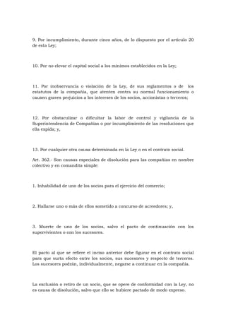9. Por incumplimiento, durante cinco años, de lo dispuesto por el artículo 20
de esta Ley;



10. Por no elevar el capital social a los mínimos establecidos en la Ley;



11. Por inobservancia o violación de la Ley, de sus reglamentos o de los
estatutos de la compañía, que atenten contra su normal funcionamiento o
causen graves perjuicios a los intereses de los socios, accionistas o terceros;



12. Por obstaculizar o dificultar la labor de control y vigilancia de la
Superintendencia de Compañías o por incumplimiento de las resoluciones que
ella expida; y,



13. Por cualquier otra causa determinada en la Ley o en el contrato social.

Art. 362.- Son causas especiales de disolución para las compañías en nombre
colectivo y en comandita simple:



1. Inhabilidad de uno de los socios para el ejercicio del comercio;



2. Hallarse uno o más de ellos sometido a concurso de acreedores; y,



3. Muerte de uno de los socios, salvo el pacto de continuación con los
supervivientes o con los sucesores.



El pacto al que se refiere el inciso anterior debe figurar en el contrato social
para que surta efecto entre los socios, sus sucesores y respecto de terceros.
Los sucesores podrán, individualmente, negarse a continuar en la compañía.



La exclusión o retiro de un socio, que se opere de conformidad con la Ley, no
es causa de disolución, salvo que ello se hubiere pactado de modo expreso.
 