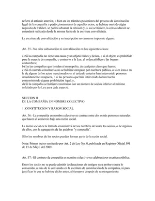 refiere el artículo anterior, o bien en los trámites posteriores del proceso de constitución
legal de la compañía o perfeccionamiento de aquellos actos, se hubiere omitido algún
requisito de validez, se podrá subsanar la omisión y, si así se hiciere, la convalidación se
entenderá realizada desde la misma fecha de la escritura convalidada.
La escritura de convalidación y su inscripción no causaron impuesto alguno.
Art. 35.- No cabe subsanación ni convalidación en los siguientes casos:
a) Si la compañía no tiene una causa y un objeto reales y lícitos, o si el objeto es prohibido
para la especie de compañía, o contrario a la Ley, el orden público o las buenas
costumbres;
b) En las compañías que tiendan al monopolio, de cualquier clase que fueren;
c) Si el contrato constitutivo no se hubiere otorgado por escritura pública, o si en ésta o en
la de alguno de los actos mencionados en el artículo anterior han intervenido personas
absolutamente incapaces, o si las personas que han intervenido lo han hecho
contraviniendo alguna prohibición legal; y,
d) Si la compañía se hubiere constituido con un número de socios inferior al mínimo
señalado por la Ley para cada especie.
SECCION II
DE LA COMPAÑIA EN NOMBRE COLECTIVO
1. CONSTITUCION Y RAZON SOCIAL
Art. 36.- La compañía en nombre colectivo se contrae entre dos o más personas naturales
que hacen el comercio bajo una razón social.
La razón social es la fórmula enunciativa de los nombres de todos los socios, o de algunos
de ellos, con la agregación de las palabras "y compañía".
Sólo los nombres de los socios pueden formar parte de la razón social.
Nota: Primer inciso sustituido por Art. 2 de Ley No. 0, publicada en Registro Oficial 591
de 15 de Mayo del 2009.
Art. 37.- El contrato de compañía en nombre colectivo se celebrará por escritura pública.
Entre los socios no se puede admitir declaraciones de testigos para probar contra lo
convenido, o más de lo convenido en la escritura de constitución de la compañía, ni para
justificar lo que se hubiere dicho antes, al tiempo o después de su otorgamiento.
 