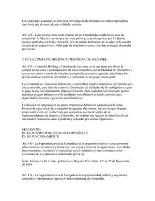 Los empleados a quienes se diere una participación de utilidades no serán responsables
sino hasta por el monto de sus utilidades anuales.
Art. 428.- Estas asociaciones están exentas de las formalidades establecidas para las
compañías. A falta de contrato por escritura pública, se pueden probar por los demás
medios admitidos por la ley mercantil. Pero la prueba testimonial no es admisible cuando
se trate de un negocio cuyo valor pase de doscientos sucres, si no hay principio de prueba
por escrito.
2. DE LA COMPAÑIA HOLDING O TENEDORA DE ACCIONES
Art. 429.- Compañía Holding o Tenedora de Acciones, es la que tiene por objeto la
compra de acciones o participaciones de otras compañías, con la finalidad de vincularlas y
ejercer su control a través de vínculos de propiedad accionaria, gestión, administración,
responsabilidad crediticia o resultados y conformar así un grupo empresarial.
Las compañía así vinculadas elaborarán y mantendrán estados financieros individuales por
cada compañía, para fines de control y distribución de utilidades de los trabajadores y para
el pago de los correspondientes impuestos fiscales. Para cualquier otro propósito podrán
mantener estados financieros o de resultados consolidados evitando, en todo caso,
duplicidad de trámites o procesos administrativos.
La decisión de integrarse en un grupo empresarial deberá ser adoptada por la Junta
General de cada una de las compañías integrantes del mismo. En caso de que el grupo
empresarial estuviere conformado por compañías sujetas al control de la
Superintendencias de Bancos y Compañías, las normas que regulen la consolidación de
sus estados financieros serán expedidas y aplicadas por ambos organismos.
SECCION XVI
DE LA SUPERINTENDENCIA DE COMPAÑIAS Y
DE SU FUNCIONAMIENTO
Art. 430.- La Superintendencia de Compañías es el organismo técnico y con autonomía
administrativa, económica y financiera, que vigila y controla la organización, actividades,
funcionamiento, disolución y liquidación de las compañías y otras entidades en las
circunstancias y condiciones establecidas por la ley.
Nota: Incluida Fe de Erratas, publicada en Registro Oficial No. 326 de 25 de Noviembre
de 1999.
Art. 431.- La Superintendencia de Compañías tiene personalidad jurídica y su primera
autoridad y representante legal es el Superintendente de Compañías.
 
