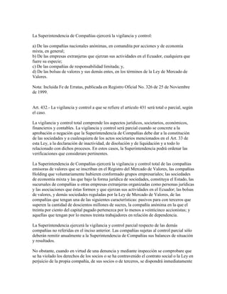 La Superintendencia de Compañías ejercerá la vigilancia y control:
a) De las compañías nacionales anónimas, en comandita por acciones y de economía
mixta, en general;
b) De las empresas extranjeras que ejerzan sus actividades en el Ecuador, cualquiera que
fuere su especie;
c) De las compañías de responsabilidad limitada; y,
d) De las bolsas de valores y sus demás entes, en los términos de la Ley de Mercado de
Valores.
Nota: Incluida Fe de Erratas, publicada en Registro Oficial No. 326 de 25 de Noviembre
de 1999.
Art. 432.- La vigilancia y control a que se refiere el artículo 431 será total o parcial, según
el caso.
La vigilancia y control total comprende los aspectos jurídicos, societarios, económicos,
financieros y contables. La vigilancia y control será parcial cuando se concrete a la
aprobación o negación que la Superintendencia de Compañías debe dar a la constitución
de las sociedades y a cualesquiera de los actos societarios mencionados en el Art. 33 de
esta Ley, a la declaración de inactividad, de disolución y de liquidación y a todo lo
relacionado con dichos procesos. En estos casos, la Superintendencia podrá ordenar las
verificaciones que considerare pertinentes.
La Superintendencia de Compañías ejercerá la vigilancia y control total de las compañías
emisoras de valores que se inscriban en el Registro del Mercado de Valores, las compañías
Holding que voluntariamente hubieren conformado grupos empresariales; las sociedades
de economía mixta y las que bajo la forma jurídica de sociedades, constituya el Estado, las
sucursales de compañías u otras empresas extranjeras organizadas como personas jurídicas
y las asociaciones que éstas formen y que ejerzan sus actividades en el Ecuador; las bolsas
de valores, y demás sociedades reguladas por la Ley de Mercado de Valores, de las
compañías que tengan una de las siguientes características: pasivos para con terceros que
superen la cantidad de doscientos millones de sucres, la compañía anónima en la que el
treinta por ciento del capital pagado pertenezca por lo menos a veinticinco accionistas; y
aquellas que tengan por lo menos treinta trabajadores en relación de dependencia.
La Superintendencia ejercerá la vigilancia y control parcial respecto de las demás
compañías no referidas en el inciso anterior. Las compañías sujetas al control parcial sólo
deberán remitir anualmente a la Superintendencia de Compañías sus balances de situación
y resultados.
No obstante, cuando en virtud de una denuncia y mediante inspección se comprobare que
se ha violado los derechos de los socios o se ha contravenido el contrato social o la Ley en
perjuicio de la propia compañía, de sus socios o de terceros, se dispondrá inmediatamente
 