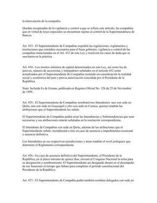 la intervención de la compañía.
Quedan exceptuadas de la vigilancia y control a que se refiere este artículo, las compañías
que en virtud de leyes especiales se encuentran sujetas al control de la Superintendencia de
Bancos.
Art. 433.- El Superintendente de Compañías expedirá las regulaciones, reglamentos y
resoluciones que considere necesarios para el buen gobierno, vigilancia y control de las
compañías mencionadas en el Art. 431 de esta Ley y resolverá los casos de duda que se
suscitaren en la práctica.
Art. 434.- Los montos mínimos de capital determinados en esta Ley, así como los de
pasivos, número de accionistas y trabajadores señalados en el artículo 432 serán
actualizados por el Superintendente de Compañías teniendo en consideración la realidad
social y económica del país y previa autorización concedida por el Presidente de la
República.
Nota: Incluida Fe de Erratas, publicada en Registro Oficial No. 326 de 25 de Noviembre
de 1999.
Art. 435.- El Superintendente de Compañías nombrará tres Intendentes: uno con sede en
Quito, uno con sede en Guayaquil y otro con sede en Cuenca, quienes tendrán las
atribuciones que el Superintendente les señale.
El Superintendente de Compañías podrá crear las Intendencias y Subintendencias que sean
necesarias y sus atribuciones estarán señaladas en la resolución correspondiente,
El Intendente de Compañías con sede en Quito, además de las atribuciones que el
Superintendente señale, reemplazará a éste en caso de ausencia o impedimentos ocasional
o ausencia definitiva.
Los Intendentes en sus respectivas jurisdicciones y áreas tendrán el nivel jerárquico que
determine el Reglamento correspondiente.
Art. 436.- En caso de ausencia definitiva del Superintendente, el Presidente de la
República, en el plazo máximo de quince días, enviará al Congreso Nacional la terna para
su designación y nombramiento. El Superintendente así designado durará en el desempeño
de sus funciones el tiempo que faltare para completar el período constitucional del
Presidente de la República.
Art. 437.- El Superintendente de Compañía podrá también nombrar delegados con sede en
 