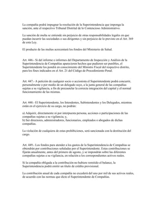 La compañía podrá impugnar la resolución de la Superintendencia que imponga la
sanción, ante el respectivo Tribunal Distrital de lo Contencioso Administrativo.
La sanción de multa se entiende sin perjuicio de otras responsabilidades legales en que
puedan incurrir las sociedades o sus dirigentes y sin perjuicio de lo previsto en el Art. 369
de esta Ley.
El producto de las multas acrecentará los fondos del Ministerio de Salud.
Art. 446.- Si del informe o informes del Departamento de Inspección y Análisis de la
Superintendencia de Compañías aparecieren hechos que pudieren ser punibles, el
Superintendente los pondrá en conocimiento del Ministro Fiscal del respectivo distrito,
para los fines indicados en el Art. 21 del Código de Procedimiento Penal.
Art. 447.- A petición de cualquier socio o accionista el Superintendente podrá concurrir,
personalmente o por medio de un delegado suyo, a la junta general de las compañías
sujetas a su vigilancia, a fin de precautelar la correcta integración del capital y el normal
funcionamiento de las mismas.
Art. 448.- El Superintendente, los Intendentes, Subintendentes y los Delegados, mientras
están en el ejercicio de su cargo, no podrán:
a) Adquirir, directamente ni por interpuesta persona, acciones o participaciones de las
compañías sujetas a su vigilancia; y,
b) Ser directores, administradores, funcionarios, empleados o abogados de dichas
compañías.
La violación de cualquiera de estas prohibiciones, será sancionada con la destitución del
cargo.
Art. 449.- Los fondos para atender a los gastos de la Superintendencia de Compañías se
obtendrán por contribuciones señaladas por el Superintendente. Estas contribuciones se
fijarán anualmente, antes del primero de agosto, y se impondrán sobre las diferentes
compañías sujetas a su vigilancia, en relación a los correspondientes activos reales.
Si la compañía obligada a la contribución no hubiere remitido el balance, la
Superintendencia podrá emitir un título de crédito provisional.
La contribución anual de cada compañía no excederá del uno por mil de sus activos reales,
de acuerdo con las normas que dicte el Superintendente de Compañías.
 