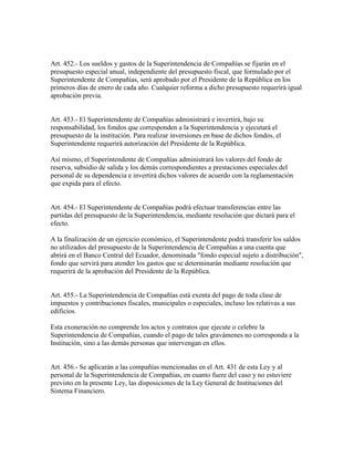 Art. 452.- Los sueldos y gastos de la Superintendencia de Compañías se fijarán en el
presupuesto especial anual, independiente del presupuesto fiscal, que formulado por el
Superintendente de Compañías, será aprobado por el Presidente de la República en los
primeros días de enero de cada año. Cualquier reforma a dicho presupuesto requerirá igual
aprobación previa.
Art. 453.- El Superintendente de Compañías administrará e invertirá, bajo su
responsabilidad, los fondos que corresponden a la Superintendencia y ejecutará el
presupuesto de la institución. Para realizar inversiones en base de dichos fondos, el
Superintendente requerirá autorización del Presidente de la República.
Así mismo, el Superintendente de Compañías administrará los valores del fondo de
reserva, subsidio de salida y los demás correspondientes a prestaciones especiales del
personal de su dependencia e invertirá dichos valores de acuerdo con la reglamentación
que expida para el efecto.
Art. 454.- El Superintendente de Compañías podrá efectuar transferencias entre las
partidas del presupuesto de la Superintendencia, mediante resolución que dictará para el
efecto.
A la finalización de un ejercicio económico, el Superintendente podrá transferir los saldos
no utilizados del presupuesto de la Superintendencia de Compañías a una cuenta que
abrirá en el Banco Central del Ecuador, denominada "fondo especial sujeto a distribución",
fondo que servirá para atender los gastos que se determinarán mediante resolución que
requerirá de la aprobación del Presidente de la República.
Art. 455.- La Superintendencia de Compañías está exenta del pago de toda clase de
impuestos y contribuciones fiscales, municipales o especiales, incluso los relativas a sus
edificios.
Esta exoneración no comprende los actos y contratos que ejecute o celebre la
Superintendencia de Compañías, cuando el pago de tales gravámenes no corresponda a la
Institución, sino a las demás personas que intervengan en ellos.
Art. 456.- Se aplicarán a las compañías mencionadas en el Art. 431 de esta Ley y al
personal de la Superintendencia de Compañías, en cuanto fuere del caso y no estuviere
previsto en la presente Ley, las disposiciones de la Ley General de Instituciones del
Sistema Financiero.
 