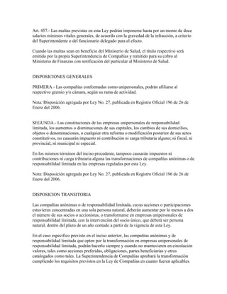 Art. 457.- Las multas previstas en esta Ley podrán imponerse hasta por un monto de doce
salarios mínimos vitales generales, de acuerdo con la gravedad de la infracción, a criterio
del Superintendente o del funcionario delegado para el efecto.
Cuando las multas sean en beneficio del Ministerio de Salud, el título respectivo será
emitido por la propia Superintendencia de Compañías y remitido para su cobro al
Ministerio de Finanzas con notificación del particular al Ministerio de Salud.
DISPOSICIONES GENERALES
PRIMERA.- Las compañías conformadas como unipersonales, podrán afiliarse al
respectivo gremio y/o cámara, según su rama de actividad.
Nota: Disposición agregada por Ley No. 27, publicada en Registro Oficial 196 de 26 de
Enero del 2006.
SEGUNDA.- Las constituciones de las empresas unipersonales de responsabilidad
limitada, los aumentos o disminuciones de sus capitales, los cambios de sus domicilios,
objetos o denominaciones, o cualquier otra reforma o modificación posterior de sus actos
constitutivos, no causarán impuesto ni contribución ni carga tributaria alguno; ni fiscal, ni
provincial, ni municipal ni especial.
En los mismos términos del inciso precedente, tampoco causarán impuestos ni
contribuciones ni carga tributaria alguna las transformaciones de compañías anónimas o de
responsabilidad limitada en las empresas reguladas por esta Ley.
Nota: Disposición agregada por Ley No. 27, publicada en Registro Oficial 196 de 26 de
Enero del 2006.
DISPOSICION TRANSITORIA
Las compañías anónimas o de responsabilidad limitada, cuyas acciones o participaciones
estuvieren concentradas en una sola persona natural, deberán aumentar por lo menos a dos
el número de sus socios o accionistas, o transformarse en empresas unipersonales de
responsabilidad limitada, con la intervención del socio único, que deberá ser persona
natural, dentro del plazo de un año contado a partir de la vigencia de esta Ley.
En el caso específico previsto en el inciso anterior, las compañías anónimas y de
responsabilidad limitada que opten por la transformación en empresas unipersonales de
responsabilidad limitada, podrán hacerlo siempre y cuando no mantuvieren en circulación
valores, tales como acciones preferidas, obligaciones, partes beneficiarias y otros
catalogados como tales. La Superintendencia de Compañías aprobará la transformación
cumpliendo los requisitos previstos en la Ley de Compañías en cuanto fueren aplicables.
 